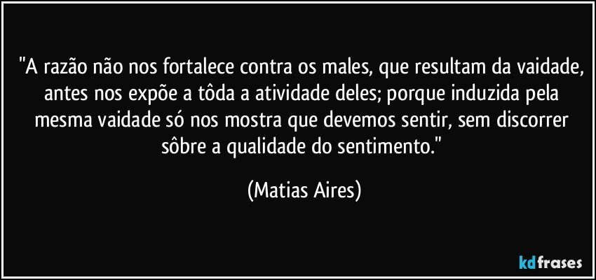"A razão não nos fortalece contra os males, que resultam da vaidade, antes nos expõe a tôda a atividade deles; porque induzida pela mesma vaidade só nos mostra que devemos sentir, sem discorrer sôbre a qualidade do sentimento." (Matias Aires)