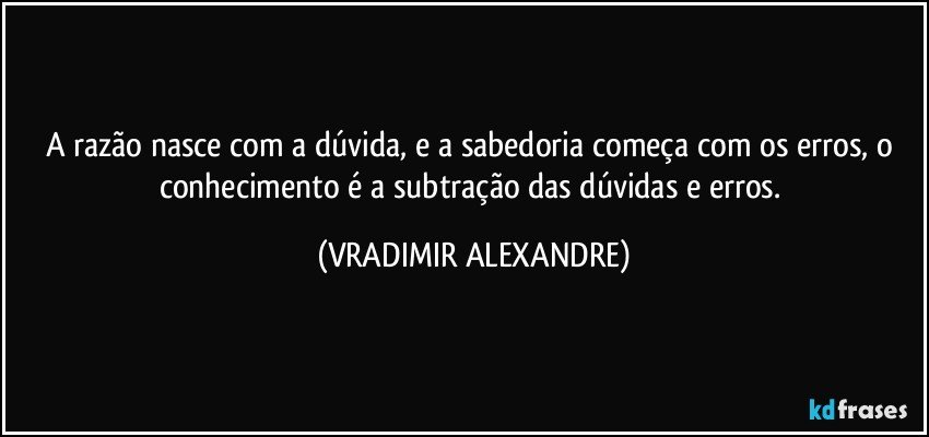 A razão nasce com a dúvida, e a sabedoria começa com os erros, o conhecimento é a subtração das dúvidas e erros. (VRADIMIR ALEXANDRE)