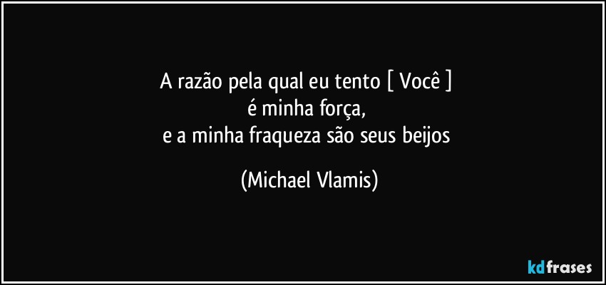 A razão pela qual eu tento [ Você ] 
é minha força, 
e a minha fraqueza são seus beijos (Michael Vlamis)