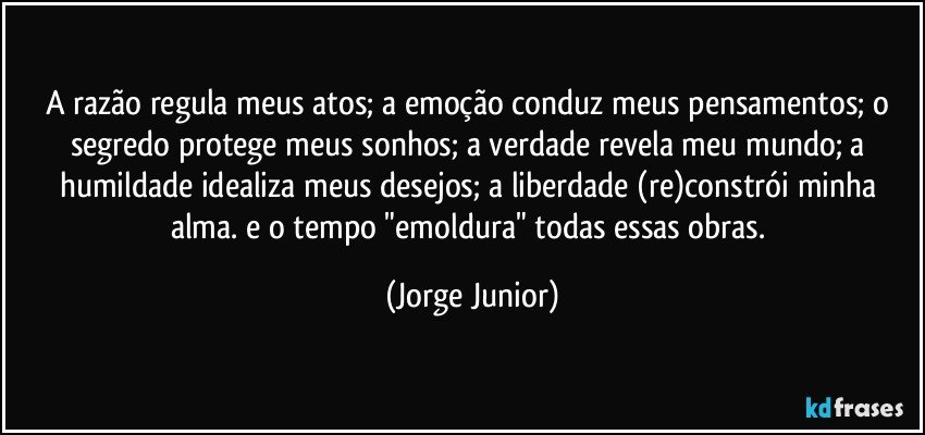 A razão regula meus atos; a emoção conduz meus pensamentos; o segredo protege meus sonhos; a verdade revela meu mundo; a humildade idealiza meus desejos; a liberdade (re)constrói minha alma. e o tempo "emoldura" todas essas obras. (Jorge Junior)