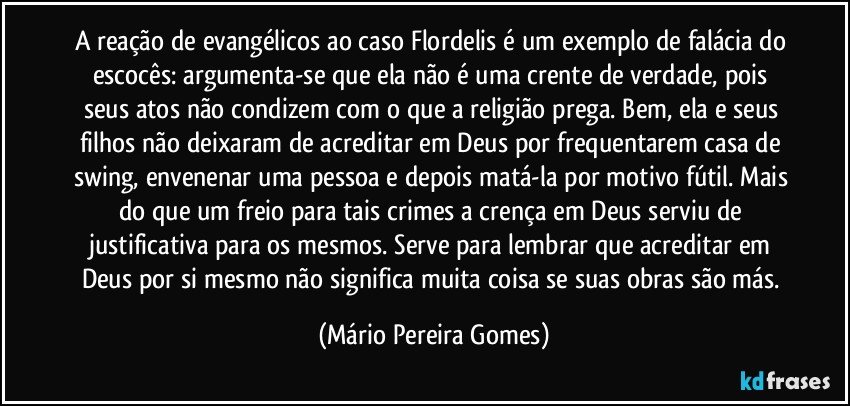 A reação de evangélicos ao caso Flordelis é um exemplo de falácia do escocês: argumenta-se que ela não é uma crente de verdade, pois seus atos não condizem com o que a religião prega. Bem, ela e seus filhos não deixaram de acreditar em Deus por frequentarem casa de swing, envenenar uma pessoa e depois matá-la por motivo fútil. Mais do que um freio para tais crimes a crença em Deus serviu de justificativa para os mesmos. Serve para lembrar que acreditar em Deus por si mesmo não significa muita coisa se suas obras são más. (Mário Pereira Gomes)