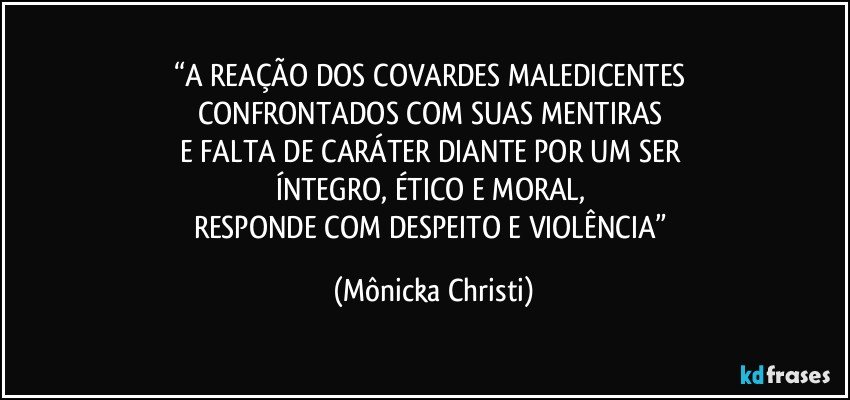 “A REAÇÃO DOS COVARDES MALEDICENTES 
CONFRONTADOS COM SUAS MENTIRAS 
E FALTA DE CARÁTER DIANTE POR UM SER 
ÍNTEGRO, ÉTICO E MORAL, 
RESPONDE COM DESPEITO E VIOLÊNCIA” (Mônicka Christi)