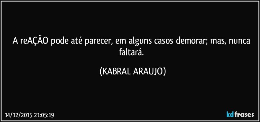 A reAÇÃO pode até parecer, em alguns casos demorar; mas, nunca faltará. (KABRAL ARAUJO)