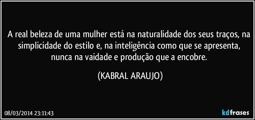 A real beleza de uma mulher está na naturalidade dos seus traços, na simplicidade do estilo e, na inteligência como que se apresenta, nunca na vaidade e produção que a encobre. (KABRAL ARAUJO)