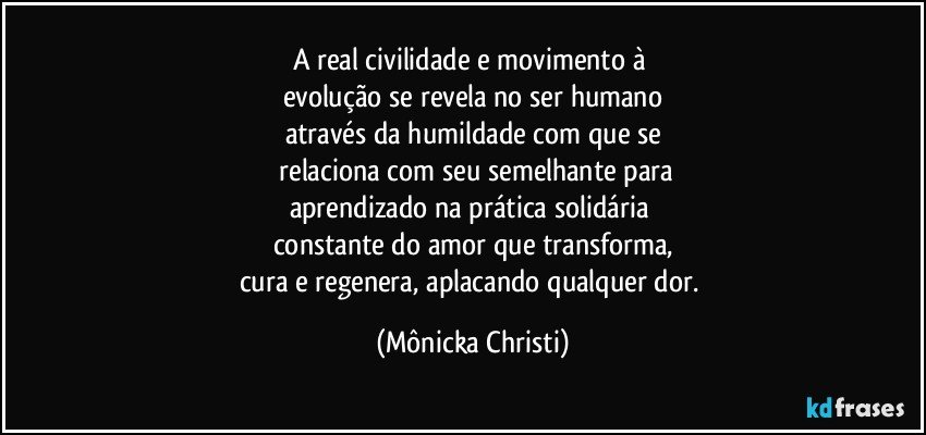 A real civilidade e movimento à 
evolução se revela no ser humano
através da humildade com que se
 relaciona com seu semelhante para
aprendizado na prática solidária 
constante do amor que transforma,
cura e regenera, aplacando qualquer dor. (Mônicka Christi)