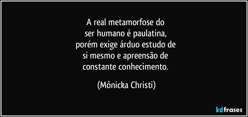 A real metamorfose do 
ser humano é paulatina, 
porém exige árduo estudo de 
si mesmo e apreensão de 
constante conhecimento. (Mônicka Christi)