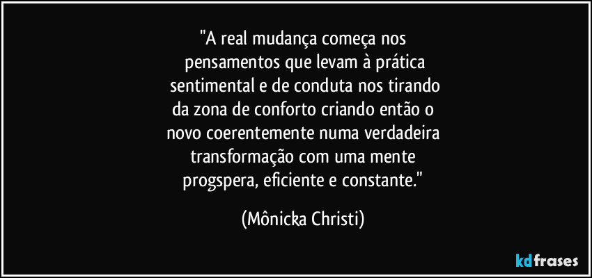 "A real mudança começa nos
 pensamentos que levam à prática
 sentimental e de conduta nos tirando
da zona de conforto criando então o
novo coerentemente numa verdadeira
transformação com uma mente
 progspera, eficiente e constante." (Mônicka Christi)