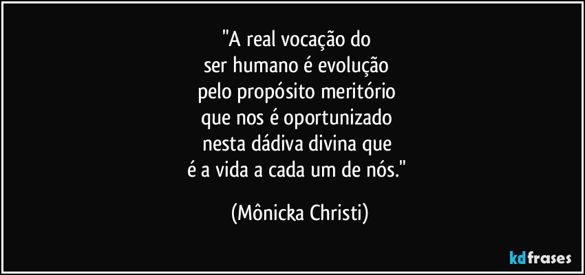 "A real vocação do 
ser humano é evolução 
pelo propósito meritório 
que nos é oportunizado 
nesta dádiva divina que 
é a vida a cada um de nós." (Mônicka Christi)