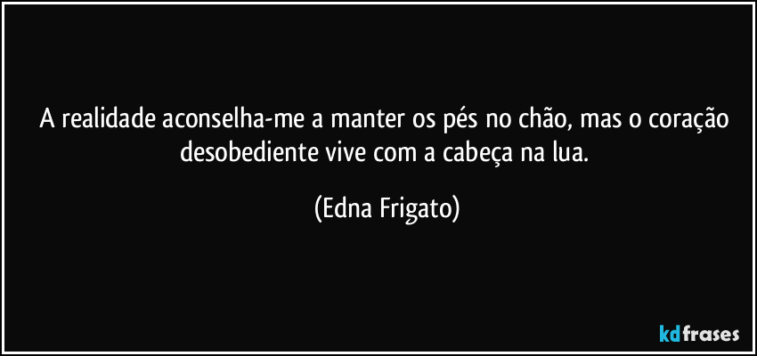 A realidade aconselha-me a manter os pés no chão, mas o coração desobediente vive com a cabeça na lua. (Edna Frigato)