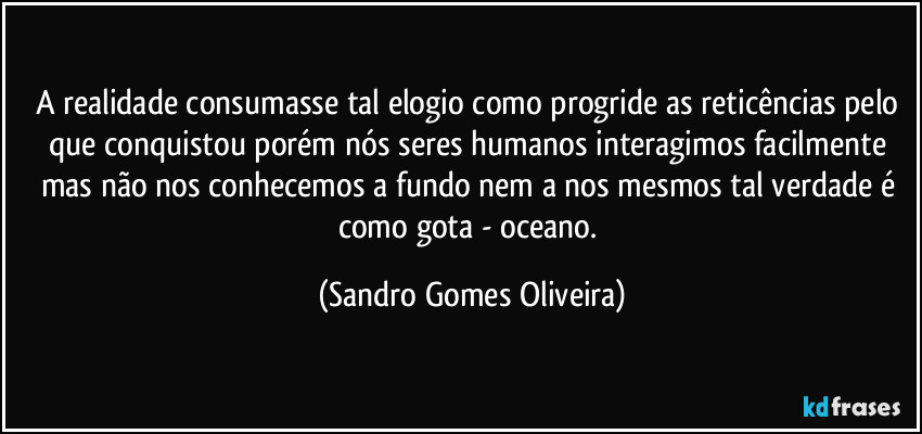 A realidade consumasse tal elogio como progride as reticências pelo que conquistou porém nós seres humanos interagimos facilmente mas não nos conhecemos a fundo nem a nos mesmos tal verdade é como gota - oceano. (Sandro Gomes Oliveira)
