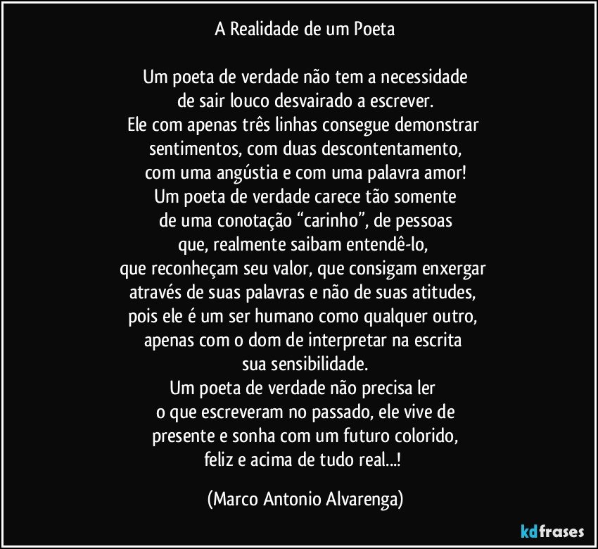 A Realidade de um Poeta

Um poeta de verdade não tem a necessidade
de sair louco desvairado a escrever.
Ele com apenas três linhas consegue demonstrar 
sentimentos, com duas descontentamento,
com uma angústia e com uma palavra amor!
Um poeta de verdade carece tão somente
de uma conotação “carinho”, de pessoas
que, realmente saibam entendê-lo, 
que reconheçam seu valor, que consigam enxergar 
através de suas palavras e não de suas atitudes, 
pois ele é um ser humano como qualquer outro, 
apenas com o dom de interpretar na escrita 
sua sensibilidade.
Um poeta de verdade não precisa ler 
o que escreveram no passado, ele vive de
presente e sonha com um futuro colorido,
feliz e acima de tudo real...! (Marco Antonio Alvarenga)