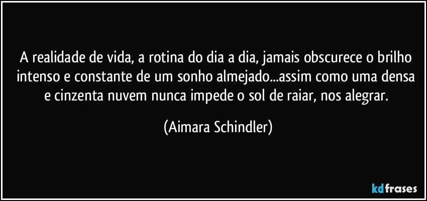 A realidade de vida, a rotina do dia a dia, jamais obscurece o brilho intenso e constante de um sonho almejado...assim como uma densa e cinzenta nuvem nunca impede o sol de raiar, nos alegrar. (Aimara Schindler)