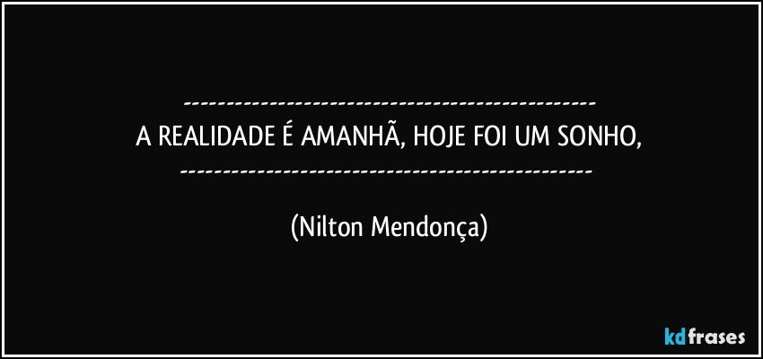 ---
A REALIDADE É AMANHÃ, HOJE FOI UM SONHO,
--- (Nilton Mendonça)