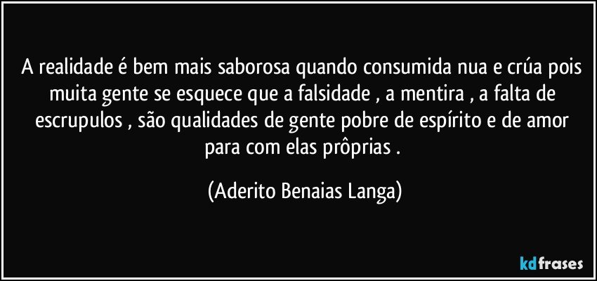 A realidade é bem mais saborosa quando consumida nua e crúa pois muita gente se esquece que a falsidade , a mentira , a falta de escrupulos , são qualidades de gente pobre de espírito e de amor para com elas prôprias . (Aderito Benaias Langa)