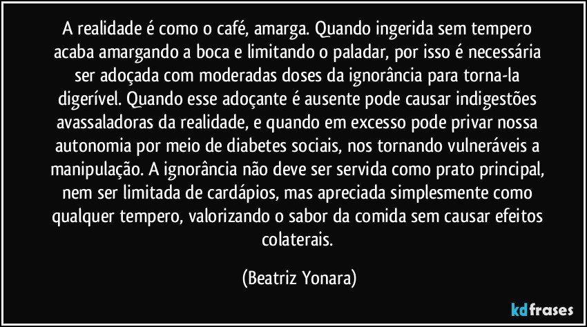 A realidade é como o café, amarga. Quando ingerida sem tempero acaba amargando a boca e limitando o paladar, por isso é necessária ser adoçada com moderadas doses da ignorância para torna-la digerível. Quando esse adoçante é ausente pode causar indigestões avassaladoras da realidade, e quando em excesso pode privar nossa autonomia por meio de diabetes sociais, nos tornando vulneráveis a manipulação. A ignorância não deve ser servida como prato principal, nem ser limitada de cardápios, mas apreciada simplesmente como qualquer tempero, valorizando o sabor da comida sem causar efeitos colaterais. (Beatriz Yonara)