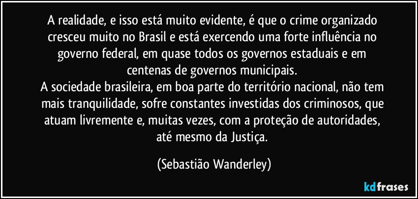 A realidade, e isso está muito evidente, é que o crime organizado cresceu muito no Brasil e está exercendo uma forte influência no governo federal, em quase todos os governos estaduais e em centenas de governos municipais. 
A sociedade brasileira, em boa parte do território nacional, não tem mais tranquilidade, sofre constantes investidas dos criminosos, que atuam livremente e, muitas vezes, com a proteção de autoridades, até mesmo da Justiça. (Sebastião Wanderley)