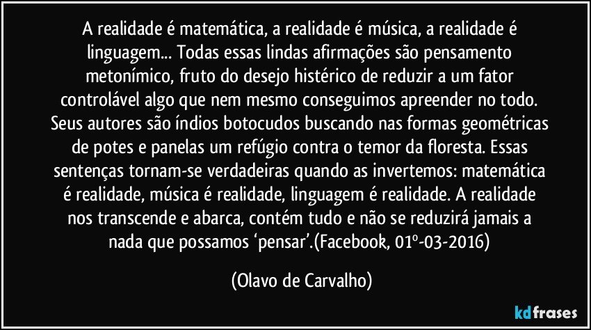 A realidade é matemática, a realidade é música, a realidade é linguagem... Todas essas lindas afirmações são pensamento metonímico, fruto do desejo histérico de reduzir a um fator controlável algo que nem mesmo conseguimos apreender no todo. Seus autores são índios botocudos buscando nas formas geométricas de potes e panelas um refúgio contra o temor da floresta. Essas sentenças tornam-se verdadeiras quando as invertemos: matemática é realidade, música é realidade, linguagem é realidade. A realidade nos transcende e abarca, contém tudo e não se reduzirá jamais a nada que possamos ‘pensar’.(Facebook, 01º-03-2016) (Olavo de Carvalho)