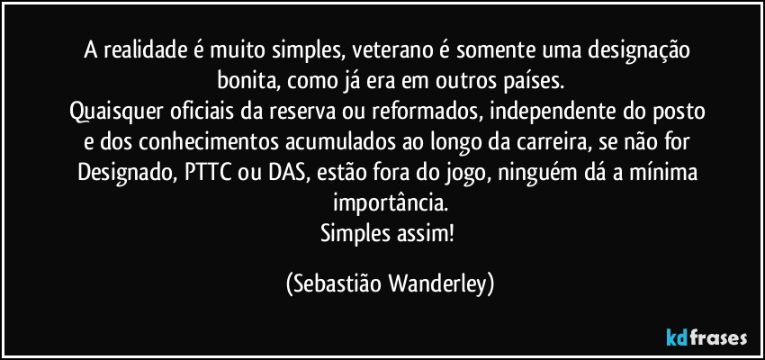 A realidade é muito simples, veterano é somente uma designação bonita, como já era em outros países.
Quaisquer oficiais da reserva ou reformados, independente do posto e dos conhecimentos acumulados ao longo da carreira, se não for Designado, PTTC ou DAS, estão fora do jogo, ninguém dá a mínima importância.
Simples assim! (Sebastião Wanderley)