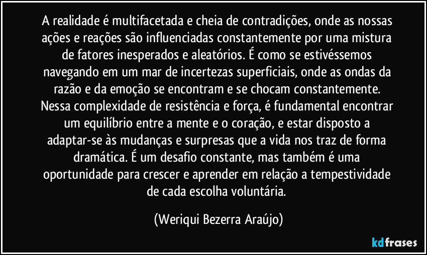 A realidade é multifacetada e cheia de contradições, onde as nossas ações e reações são influenciadas constantemente por uma mistura de fatores inesperados e aleatórios. É como se estivéssemos navegando em um mar de incertezas superficiais, onde as ondas da razão e da emoção se encontram e se chocam constantemente. Nessa complexidade de resistência e força, é fundamental encontrar um equilíbrio entre a mente e o coração, e estar disposto a adaptar-se às mudanças e surpresas que a vida nos traz de forma dramática. É um desafio constante, mas também é uma oportunidade para crescer e aprender em relação a tempestividade de cada escolha voluntária. (Weriqui Bezerra Araújo)