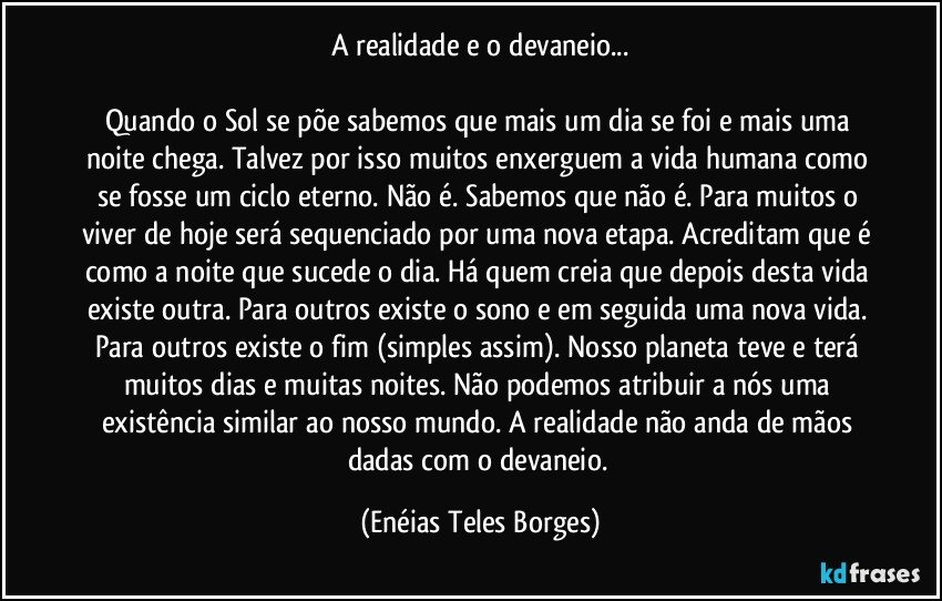 A realidade e o devaneio...

Quando o Sol se põe sabemos que mais um dia se foi e mais uma noite chega. Talvez por isso muitos enxerguem a vida humana como se fosse um ciclo eterno. Não é. Sabemos que não é. Para muitos o viver de hoje será sequenciado por uma nova etapa. Acreditam que é como a noite que sucede o dia. Há quem creia que depois desta vida existe outra. Para outros existe o sono e em seguida uma nova vida. Para outros existe o fim (simples assim). Nosso planeta teve e terá muitos dias e muitas noites. Não podemos atribuir a nós uma existência similar ao nosso mundo. A realidade não anda de mãos dadas com o devaneio. (Enéias Teles Borges)