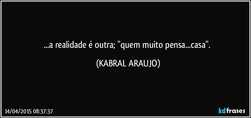 ...a realidade é outra; "quem muito pensa...casa". (KABRAL ARAUJO)