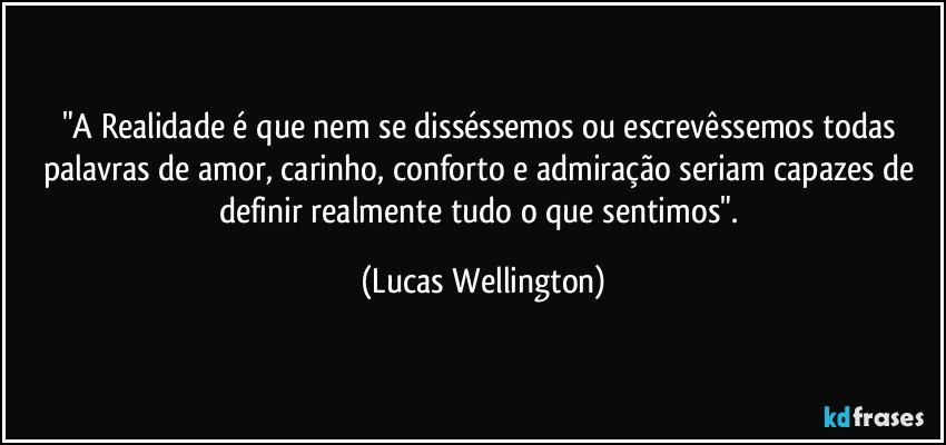 "A Realidade é que nem se disséssemos ou escrevêssemos todas palavras de amor, carinho, conforto e admiração seriam capazes de definir realmente tudo o que sentimos". (Lucas Wellington)