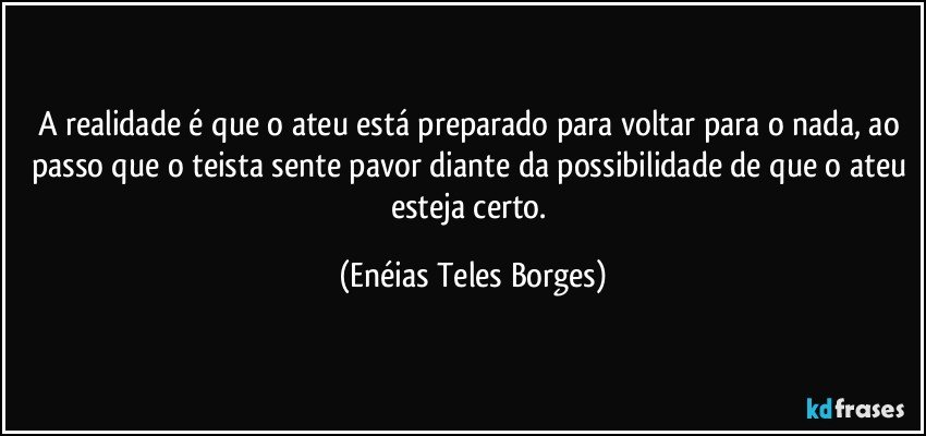 A realidade é que o ateu está preparado para voltar para o nada, ao passo que o teista sente pavor diante da possibilidade de que o ateu esteja certo. (Enéias Teles Borges)