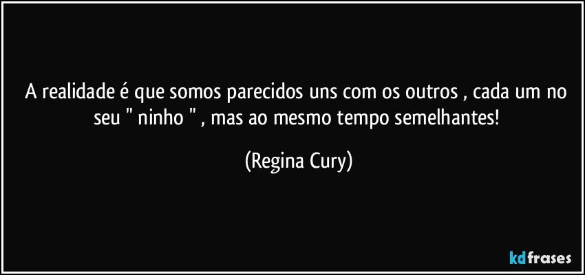 A realidade é  que somos parecidos uns com os outros , cada um no  seu  " ninho "   , mas ao mesmo tempo semelhantes! (Regina Cury)