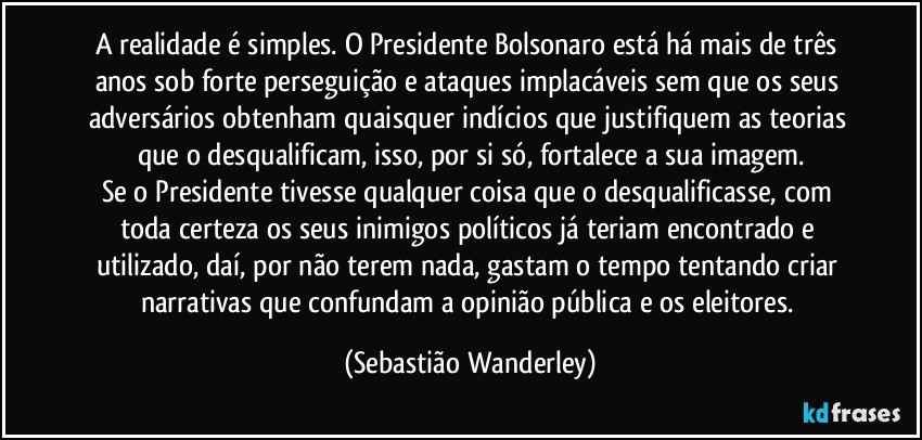 A realidade é simples. O Presidente Bolsonaro está há mais de três anos sob forte perseguição e ataques implacáveis sem que os seus adversários obtenham quaisquer indícios que justifiquem as teorias que o desqualificam, isso, por si só, fortalece a sua imagem.
Se o Presidente tivesse qualquer coisa que o desqualificasse, com toda certeza os seus inimigos políticos já teriam encontrado e utilizado, daí, por não terem nada, gastam o tempo tentando criar narrativas que confundam a opinião pública e os eleitores. (Sebastião Wanderley)