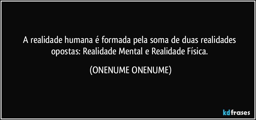 A realidade humana é formada pela soma de duas realidades opostas: Realidade Mental e Realidade Física. (ONENUME ONENUME)
