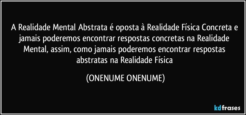 A Realidade Mental Abstrata é oposta à Realidade Física Concreta e jamais poderemos encontrar respostas concretas na Realidade Mental, assim, como jamais poderemos encontrar respostas abstratas na Realidade Física (ONENUME ONENUME)