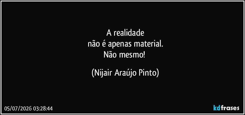 A realidade
não é apenas material.
Não mesmo! (Nijair Araújo Pinto)