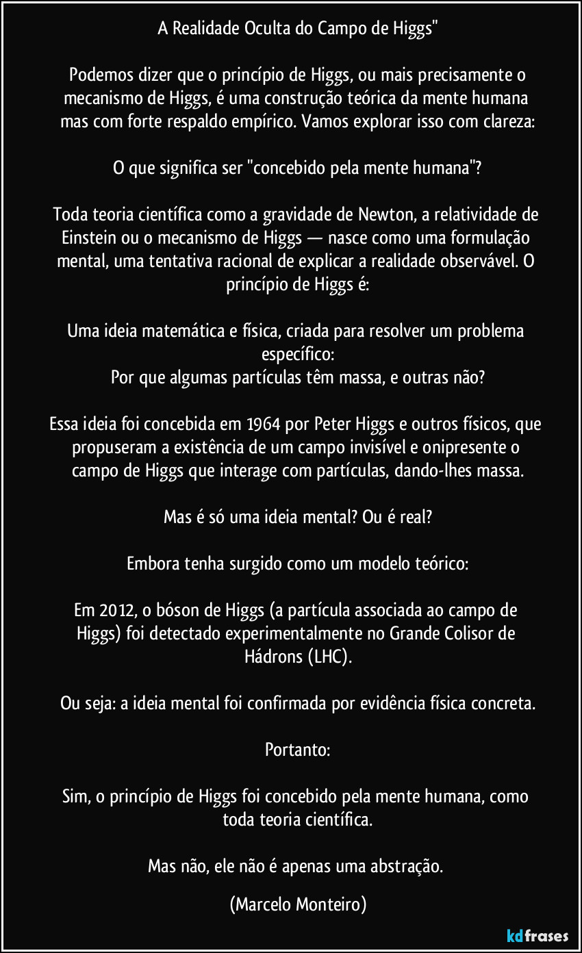 A Realidade Oculta do Campo de Higgs"
   Podemos dizer que o princípio de Higgs, ou mais precisamente o mecanismo de Higgs, é uma construção teórica da mente humana mas com forte respaldo empírico. Vamos explorar isso com clareza:
O que significa ser "concebido pela mente humana"?
Toda teoria científica como a gravidade de Newton, a relatividade de Einstein ou o mecanismo de Higgs — nasce como uma formulação mental, uma tentativa racional de explicar a realidade observável. O princípio de Higgs é:
Uma ideia matemática e física, criada para resolver um problema específico:
Por que algumas partículas têm massa, e outras não?
Essa ideia foi concebida em 1964 por Peter Higgs e outros físicos, que propuseram a existência de um campo invisível e onipresente o campo de Higgs que interage com partículas, dando-lhes massa.
Mas é só uma ideia mental? Ou é real?
Embora tenha surgido como um modelo teórico:
Em 2012, o bóson de Higgs (a partícula associada ao campo de Higgs) foi detectado experimentalmente no Grande Colisor de Hádrons (LHC).
Ou seja: a ideia mental foi confirmada por evidência física concreta.
Portanto:
Sim, o princípio de Higgs foi concebido pela mente humana, como toda teoria científica.
Mas não, ele não é apenas uma abstração. (Marcelo Monteiro)