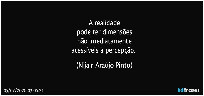 A realidade
pode ter dimensões
não imediatamente
acessíveis à percepção. (Nijair Araújo Pinto)