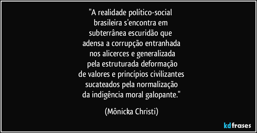 "A realidade político-social 
brasileira s'encontra em 
subterrânea escuridão que 
adensa a corrupção entranhada
 nos alicerces e generalizada
 pela estruturada deformação
 de valores e princípios civilizantes 
sucateados pela normalização
 da indigência moral galopante." (Mônicka Christi)