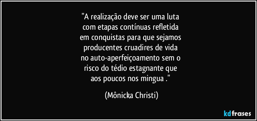 "A realização deve ser uma luta 
com etapas contínuas refletida 
em conquistas para que sejamos 
producentes cruadires de vida 
no auto-aperfeiçoamento sem o 
risco do tédio estagnante que 
aos poucos nos mingua ." (Mônicka Christi)