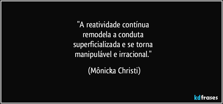 "A reatividade contínua 
remodela a conduta 
superficializada e se torna 
manipulável e irracional." (Mônicka Christi)