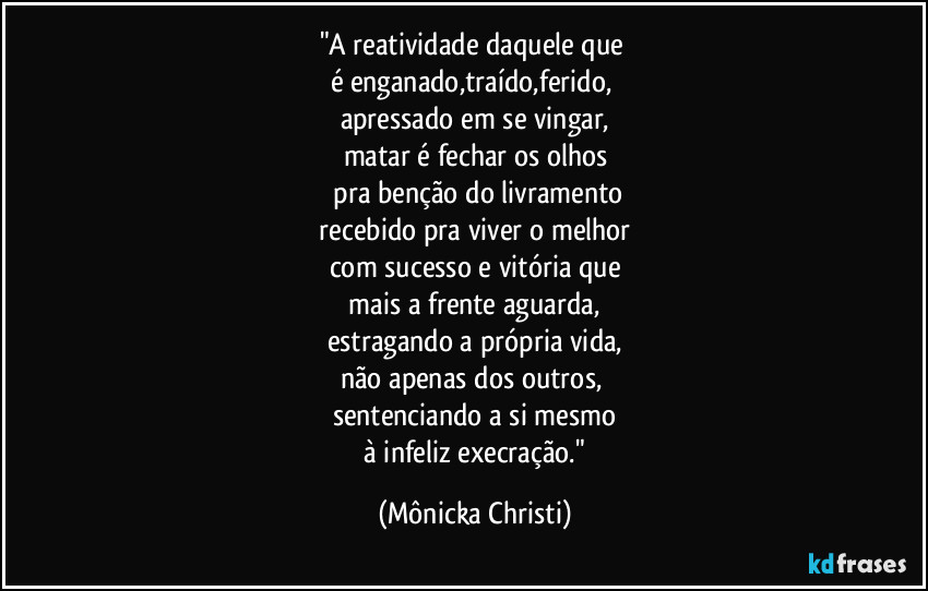 "A reatividade daquele que
é enganado,traído,ferido,
apressado em se vingar,
matar é fechar os olhos
pra benção do livramento
recebido pra viver o melhor
com sucesso e vitória que
mais a frente aguarda,
estragando a própria vida,
não apenas dos outros,
sentenciando a si mesmo
à infeliz execração." (Mônicka Christi)