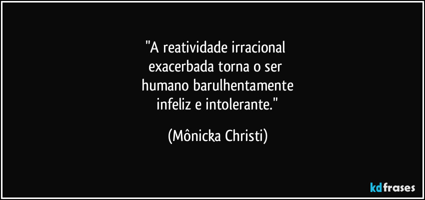 "A reatividade irracional 
exacerbada torna o ser 
humano barulhentamente
 infeliz e intolerante." (Mônicka Christi)
