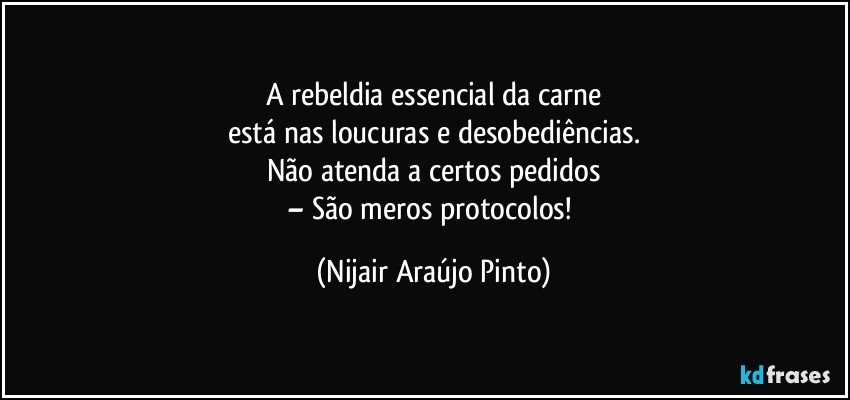 A rebeldia essencial da carne
está nas loucuras e desobediências.
Não atenda a certos pedidos
– São meros protocolos! (Nijair Araújo Pinto)