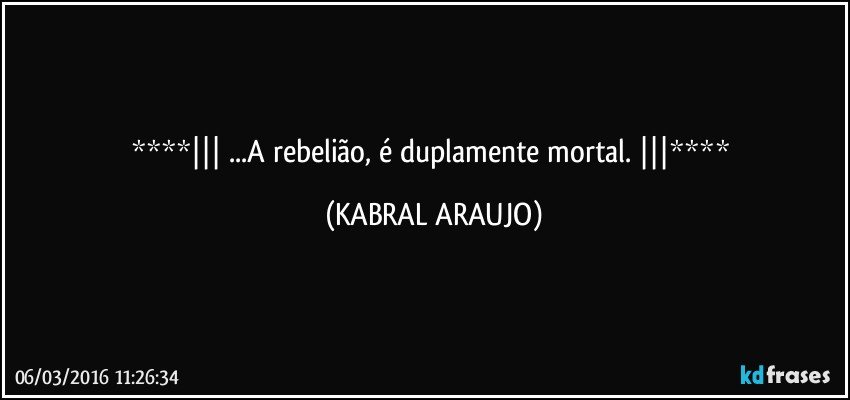    ...A rebelião, é duplamente mortal.    (KABRAL ARAUJO)