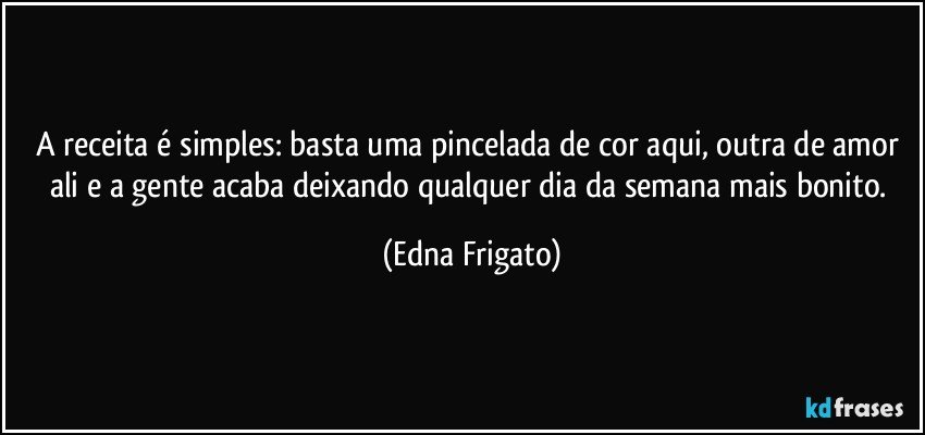 A receita é simples: basta uma pincelada de cor aqui, outra de amor ali e a gente acaba deixando qualquer dia da semana mais bonito. (Edna Frigato)