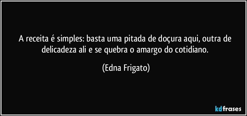 A receita é simples: basta uma pitada de doçura aqui, outra de delicadeza ali e se quebra o amargo do cotidiano. (Edna Frigato)