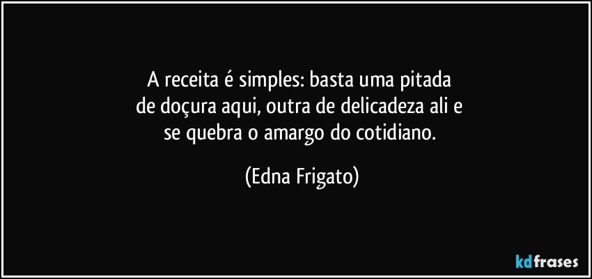 A receita é simples: basta uma pitada 
de doçura aqui, outra de delicadeza ali e 
se quebra o amargo do cotidiano. (Edna Frigato)