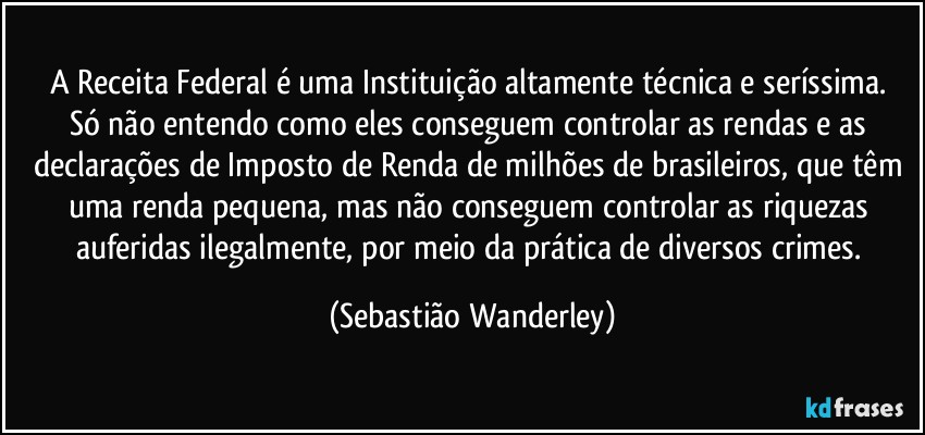 A Receita Federal é uma Instituição altamente técnica e seríssima. 
Só não entendo como eles conseguem controlar as rendas e as declarações de Imposto de Renda de milhões de brasileiros, que têm uma renda pequena, mas não conseguem controlar as riquezas auferidas ilegalmente, por meio da prática de diversos crimes. (Sebastião Wanderley)