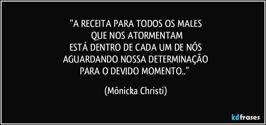 “A RECEITA PARA TODOS OS MALES
 QUE NOS ATORMENTAM
ESTÁ DENTRO DE CADA UM DE NÓS
AGUARDANDO NOSSA DETERMINAÇÃO
PARA O DEVIDO MOMENTO..” (Mônicka Christi)