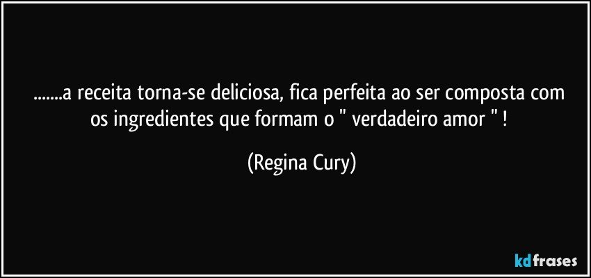 ...a receita  torna-se  deliciosa,   fica perfeita ao ser composta com   os ingredientes  que formam o " verdadeiro  amor " ! (Regina Cury)