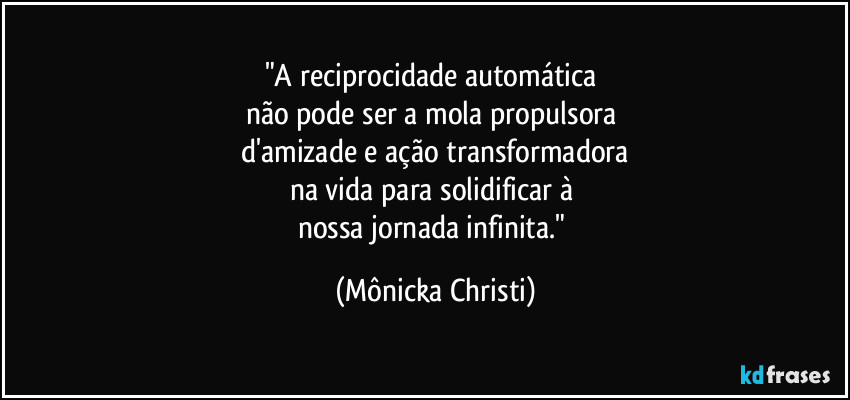 "A reciprocidade automática
não pode ser a mola propulsora
d'amizade e ação transformadora
na vida para solidificar à
nossa jornada infinita." (Mônicka Christi)