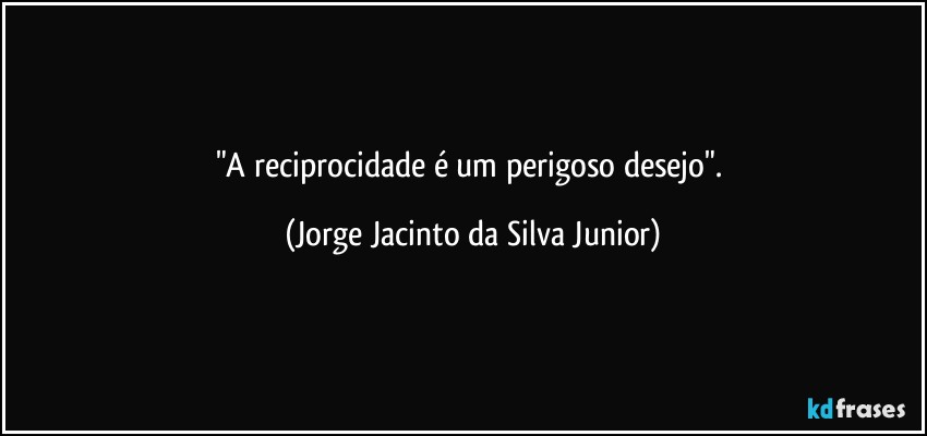 "A reciprocidade é um perigoso desejo". (Jorge Jacinto da Silva Junior)