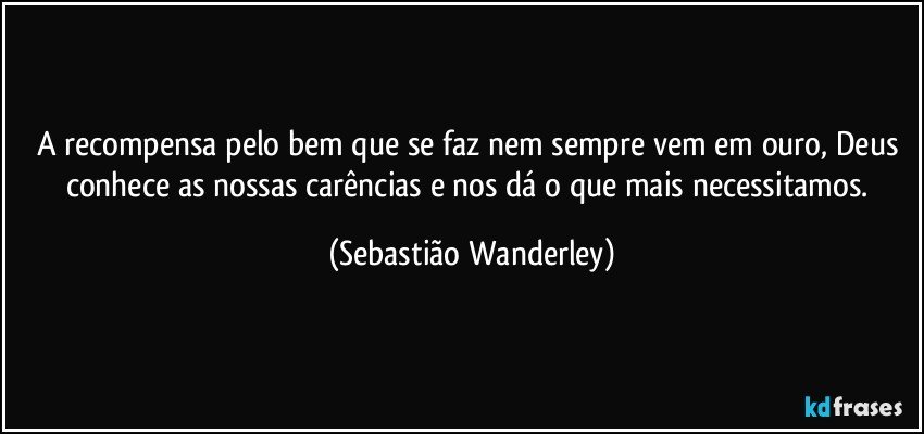 A recompensa pelo bem que se faz nem sempre vem em ouro, Deus conhece as nossas carências e nos dá o que mais necessitamos. (Sebastião Wanderley)